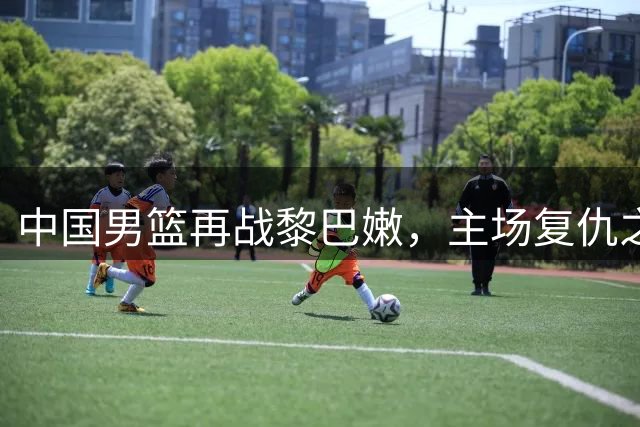 中国男篮再战黎巴嫩，主场复仇之战今晚上演