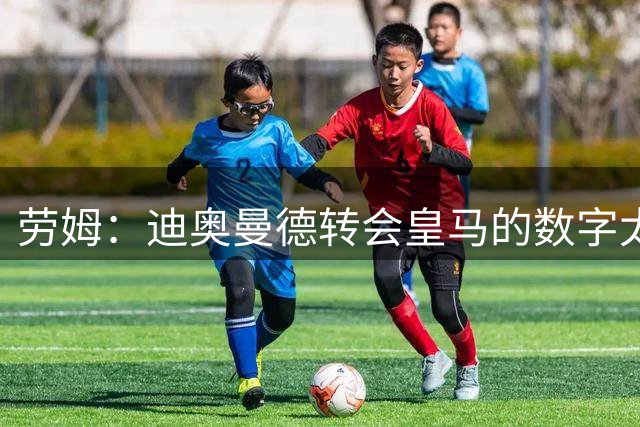 劳姆：迪奥曼德转会皇马的数字太夸张，他是非常棒的小伙子