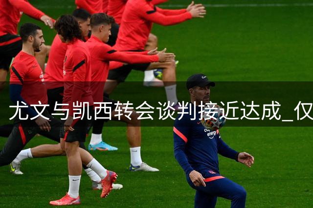 尤文与凯西转会谈判接近达成 仅签字费一项待商议