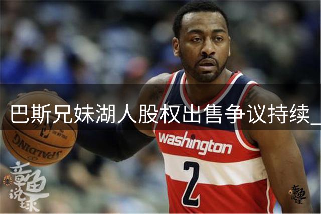 巴斯兄妹湖人股权出售争议持续 珍妮或接受部分条件