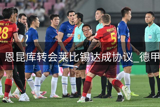 恩昆库转会莱比锡达成协议 德甲劲旅力压纽卡领跑争夺战