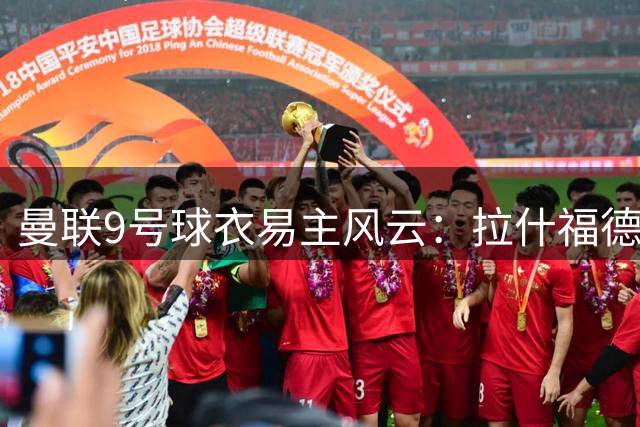 曼联9号球衣易主风云：拉什福德与谢什科的号码之争