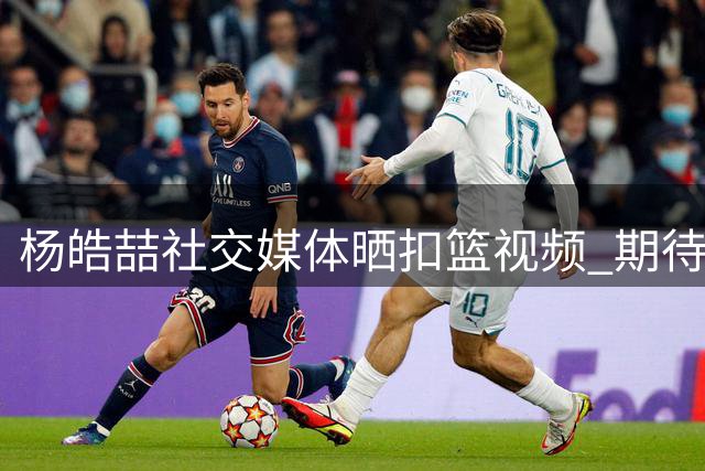 杨皓喆社交媒体晒扣篮视频 期待新赛季重获"隔扣达人"技能