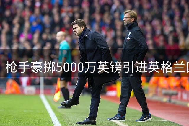 枪手豪掷5000万英镑引进英格兰国脚孔萨