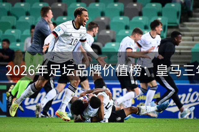 2026年足坛品牌价值榜：皇马三年蝉联榜首 五支英超球队入围前十